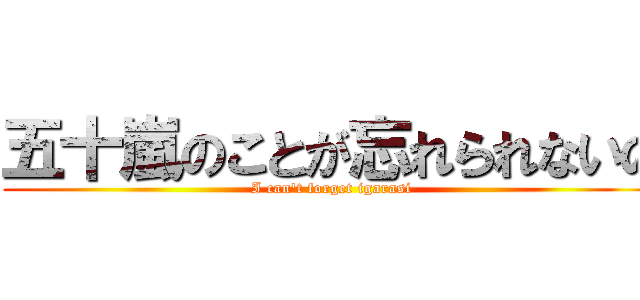 五十嵐のことが忘れられないの (I can't forget igarasi)