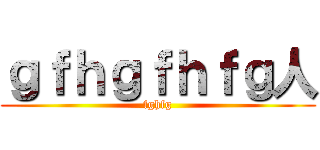 ｇｆｈｇｆｈｆｇ人 (fghfg)