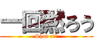 一回黙ろう (Shut u◯！)