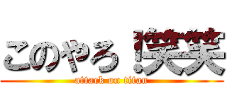 このやろ！笑笑 (attack on titan)
