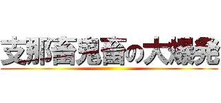 支那畜鬼畜の大爆発 ()