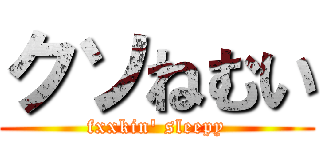 クソねむい (fxxkin' sleepy)