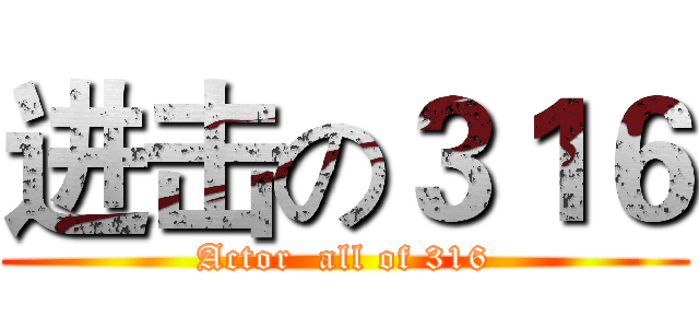 进击の３１６ (Actor  all of 316)