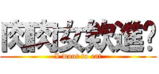 肉肉女欸進擊 (I want to eat)