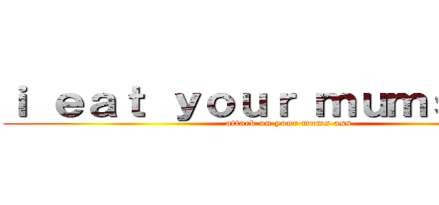 ｉ ｅａｔ ｙｏｕｒ ｍｕｍｓ ａｓｓ (attack on your mums ass)