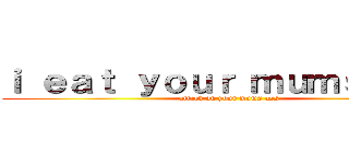 ｉ ｅａｔ ｙｏｕｒ ｍｕｍｓ ａｓｓ (attack on your mums ass)