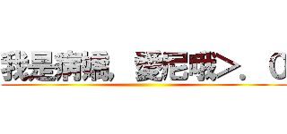 我是病嬌，愛尼哦＞．０ ()