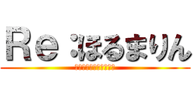 Ｒｅ：ほるまりん (はねじがイケメンすぎふ)