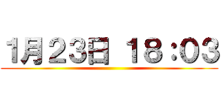 １月２３日 １８：０３ ()