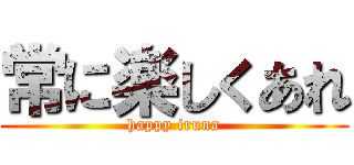 常に楽しくあれ (happy iruna)