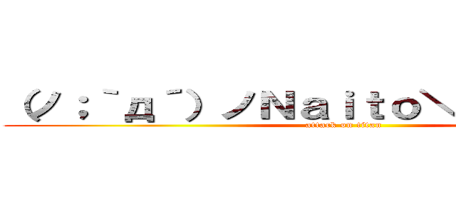 （ノ；｀д´）ノＮａｉｔｏ＼（｀∀´；＼） (attack on titan)