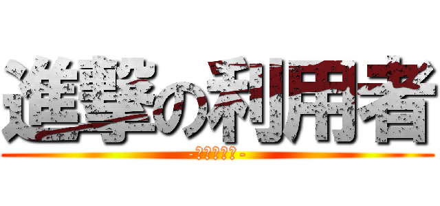 進撃の利用者 (-ほぼ奇行種-)