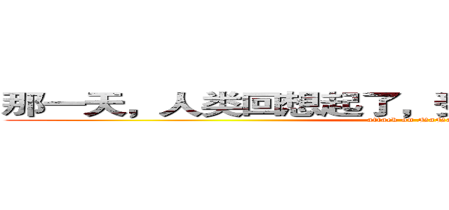 那一天，人类回想起了，受那些家伙支配的恐怖 (attack on NaNaKo)