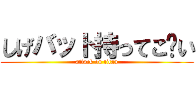 しげバット持ってこ〜い (attack on titan)