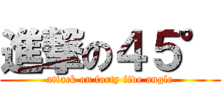 進撃の４５° (attack on forty five angle)