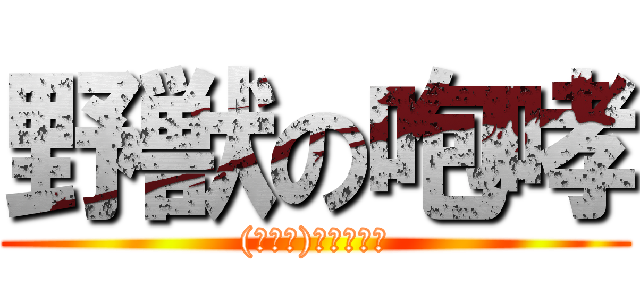 野獣の咆哮 ((≧Д≦)ンアーッ！)