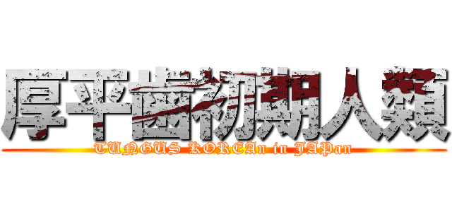 厚平歯初期人類 (TUNGUS KOREAn in JAPan)