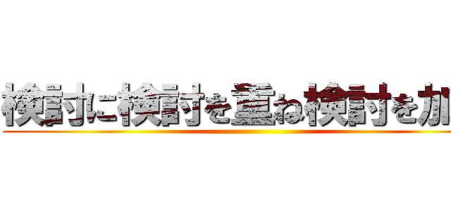 検討に検討を重ね検討を加速 ()