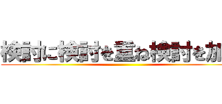 検討に検討を重ね検討を加速 ()