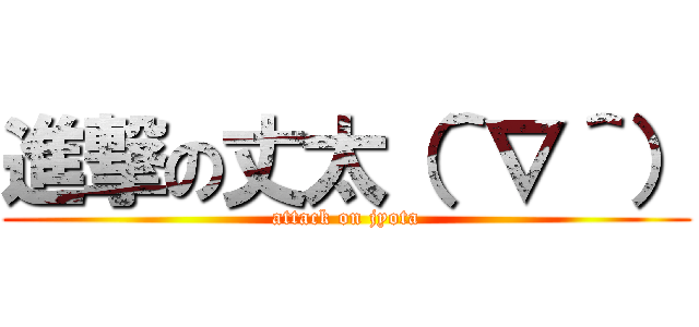 進撃の丈太（＾∇＾） (attack on jyota)