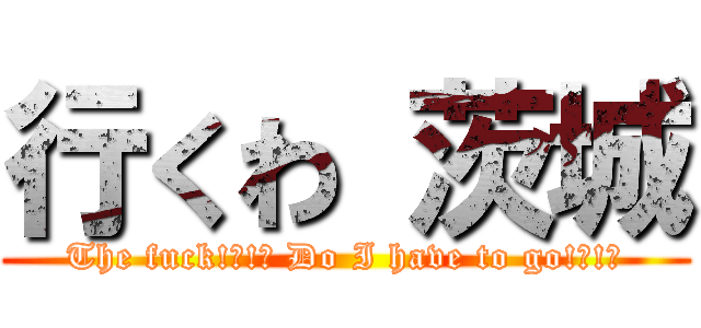 行くわ 茨城 (The fuck!?!? Do I have to go!?!?)