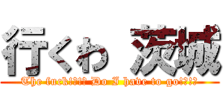 行くわ 茨城 (The fuck!?!? Do I have to go!?!?)