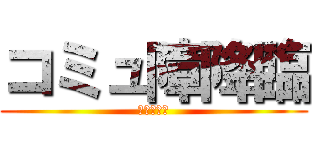 コミュ障降臨 (限度を知れ)