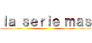 ｌａ ｓｅｒｉｅ ｍａｓ ()