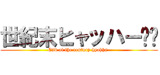 世紀末ヒャッハー‼︎ (End of the century hyahha-)