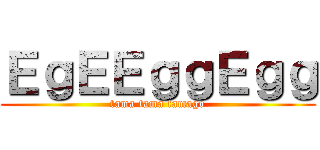 ＥｇＥＥｇｇＥｇｇ (tama tama tamago)