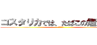 コスタリカでは、たばこの煙ではない (寂しいです)