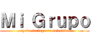 Ｍｉ Ｇｒｕｐｏ (ayuda taringuera colectiva)