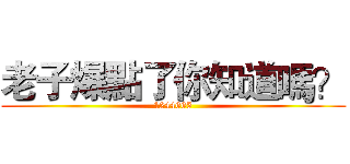 老子爆點了你知道嗎？ (1244665)