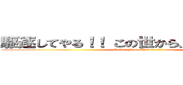 駆逐してやる！！ この世から、一匹残らず！！ (Exile! From this world one!)