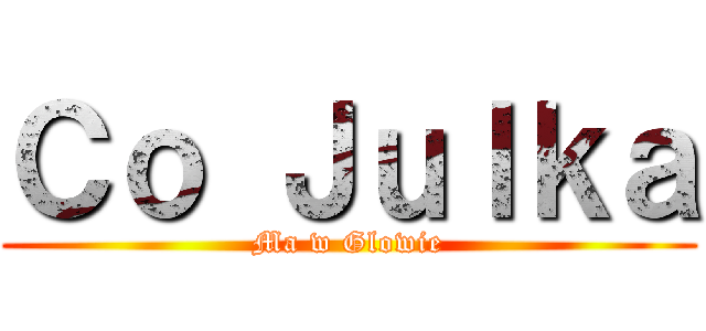 Ｃｏ Ｊｕｌｋａ (Ma w Glowie)