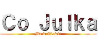 Ｃｏ Ｊｕｌｋａ (Ma w Glowie)