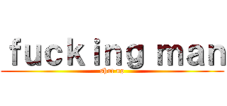 ｆｕｃｋｉｎｇ ｍａｎ (shut up)