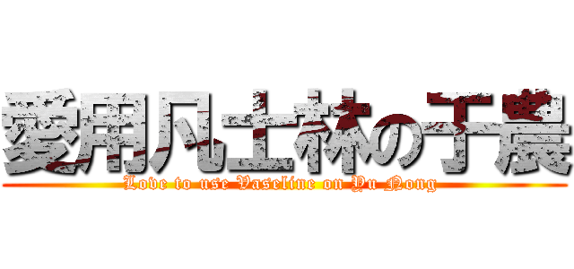 愛用凡士林の于農 (Love to use Vaseline on Yu Nong )