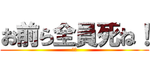 お前ら全員死ね！ (死ね)