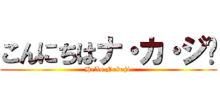 こんにちはナ・カ・ジ🎶 (Hello Nakaji )