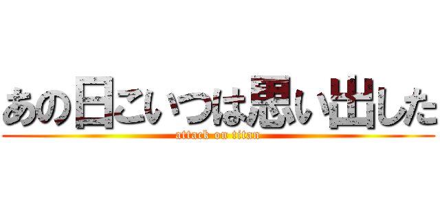 あの日こいつは思い出した (attack on titan)