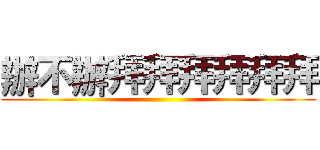 辦不辦拜拜拜拜拜拜 ()