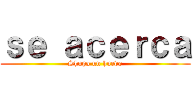 ｓｅ ａｃｅｒｃａ (Shupa un huevo)