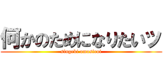 何かのためになりたいッ (singeki omosiroi)