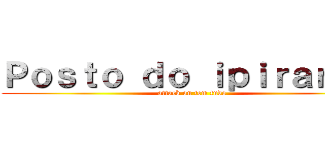 Ｐｏｓｔｏ ｄｏ ｉｐｉｒａｎｇａ (attack on tem tudo)