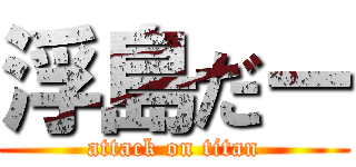 浮島だー (attack on titan)