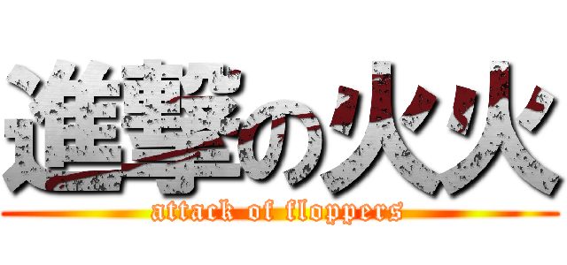 進撃の火火 (attack of floppers)