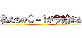 私たちのＣ－１が今始まる ()