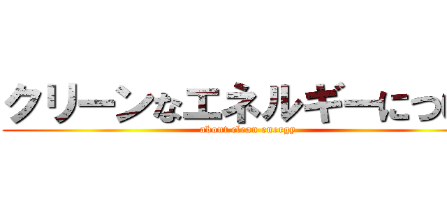 クリーンなエネルギーについて (about clean energy )