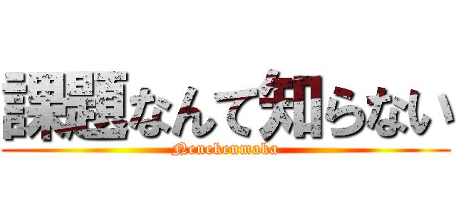 課題なんて知らない (Nenekenmaka)